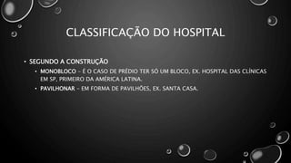 CLASSIFICAÇÃO DO HOSPITAL
• SEGUNDO A CONSTRUÇÃO
• MONOBLOCO - É O CASO DE PRÉDIO TER SÓ UM BLOCO, EX. HOSPITAL DAS CLÍNICAS
EM SP, PRIMEIRO DA AMÉRICA LATINA.
• PAVILHONAR - EM FORMA DE PAVILHÕES, EX. SANTA CASA.
 