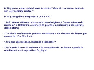 8) O que é um átomo eletricamente neutro? Quando um átomo deixa de
ser eletricamente neutro ?
9) O que significa a expressão A = Z + N ?
10) O número atômico de um átomo de nitrogênio é 7 e seu número de
massa é 14. Determine o número de prótons, de nêutrons e de elétrons
desse átomo.
11) Calcule o número de prótons, de elétrons e de nêutrons do átomo que
apresenta: Z = 20 e A = 41.
12) O que são Isótopos, Isótonos e Isóbaros ?
13) Quando 1 ou mais elétrons são removidos de um átomo a partícula
resultante é um íon positivo. Explique.
 