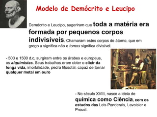 Modelo de Demócrito e Leucipo
Demócrito e Leucipo, sugeriram que toda a matéria era
formada por pequenos corpos
indivisíveis. Chamaram estes corpos de átomo, que em
grego a significa não e tomos significa divisível.
- 500 e 1500 d.c, surgiram entre os árabes e europeus,
os alquimistas. Seus trabalhos eram obter o elixir da
longa vida, imortalidade, pedra filosofal, capaz de tornar
qualquer metal em ouro
- No século XVIII, nasce a ideia de
química como Ciência, com os
estudos das Leis Ponderais, Lavoisier e
Proust.
 