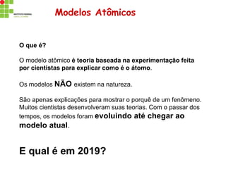 Modelos Atômicos
O que é?
O modelo atômico é teoria baseada na experimentação feita
por cientistas para explicar como é o átomo.
Os modelos NÃO existem na natureza.
São apenas explicações para mostrar o porquê de um fenômeno.
Muitos cientistas desenvolveram suas teorias. Com o passar dos
tempos, os modelos foram evoluindo até chegar ao
modelo atual.
E qual é em 2019?
 