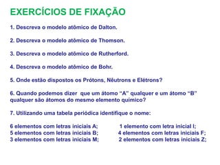 EXERCÍCIOS DE FIXAÇÃO
1. Descreva o modelo atômico de Dalton.
2. Descreva o modelo atômico de Thomson.
3. Descreva o modelo atômico de Rutherford.
4. Descreva o modelo atômico de Bohr.
5. Onde estão dispostos os Prótons, Nêutrons e Elétrons?
6. Quando podemos dizer que um átomo “A” qualquer e um átomo “B”
qualquer são átomos do mesmo elemento químico?
7. Utilizando uma tabela periódica identifique o nome:
6 elementos com letras iniciais A; 1 elemento com letra inicial I;
5 elementos com letras iniciais B; 4 elementos com letras iniciais F;
3 elementos com letras iniciais M; 2 elementos com letras iniciais Z;
 