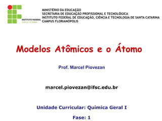 MINISTÉRIO DA EDUCAÇÃO
SECRETARIA DE EDUCAÇÃO PROFISSIONAL E TECNOLÓGICA
INSTITUTO FEDERAL DE EDUCAÇÃO, CIÊNCIA E TECNOLOGIA DE SANTA CATARINA
CAMPUS FLORIANÓPOLIS
Modelos Atômicos e o Átomo
Prof. Marcel Piovezan
marcel.piovezan@ifsc.edu.br
Unidade Curricular: Química Geral I
Fase: 1
 