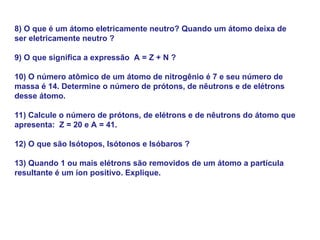 8) O que é um átomo eletricamente neutro? Quando um átomo deixa de
ser eletricamente neutro ?
9) O que significa a expressão A = Z + N ?
10) O número atômico de um átomo de nitrogênio é 7 e seu número de
massa é 14. Determine o número de prótons, de nêutrons e de elétrons
desse átomo.
11) Calcule o número de prótons, de elétrons e de nêutrons do átomo que
apresenta: Z = 20 e A = 41.
12) O que são Isótopos, Isótonos e Isóbaros ?
13) Quando 1 ou mais elétrons são removidos de um átomo a partícula
resultante é um íon positivo. Explique.
 