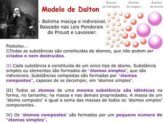 Modelo de Dalton
Postulou...
I)Todas as substâncias são constituídas de átomos, que não podem ser
criados e nem destruídos.
II) Cada substância é constituída de um único tipo de átomo. Substância
simples ou elementos são formados de “átomos simples”, que são
indivisíveis. Substâncias compostas são formadas por “átomos
compostos”, capazes de se decompor, em “átomos simples”.
III) Todos os átomos de uma mesma substância são idênticos na
forma, no tamanho, na massa e nas demais propriedades. A massa de um
”átomo composto” é igual à soma das massas de todos os “átomos simples”
componentes.
IV) Os “átomos compostos” são formados por um pequeno número de
“átomos simples”.
- Bolinha maciça e indivisível.
Baseado nas Leis Ponderais
de Proust e Lavoisier.
 