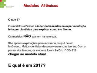 Modelos Atômicos
O que é?
Os modelos atômicos são teoria baseadas na experimentação
feita por cientistas para explicar como é o átomo.
Os modelos NÃO existem na natureza.
São apenas explicações para mostrar o porquê de um
fenômeno. Muitos cientistas desenvolveram suas teorias. Com o
passar dos tempos, os modelos foram evoluindo até
chegar ao modelo atual.
E qual é em 2017?
 