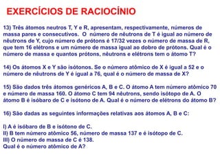 13) Três átomos neutros T, Y e R, apresentam, respectivamente, números de
massa pares e consecutivos. O número de nêutrons de T é igual ao número de
nêutrons de Y, cujo número de prótons é 17/32 vezes o número de massa de R,
que tem 16 elétrons e um número de massa igual ao dobro de prótons. Qual é o
número de massa e quantos prótons, nêutrons e elétrons tem o átomo T?
14) Os átomos X e Y são isótonos. Se o número atômico de X é igual a 52 e o
número de nêutrons de Y é igual a 76, qual é o número de massa de X?
15) São dados três átomos genéricos A, B e C. O átomo A tem número atômico 70
e número de massa 160. O átomo C tem 94 nêutrons, sendo isótopo de A. O
átomo B é isóbaro de C e isótono de A. Qual é o número de elétrons do átomo B?
16) São dadas as seguintes informações relativas aos átomos A, B e C:
I) A é isóbaro de B e isótono de C.
II) B tem número atômico 56, número de massa 137 e é isótopo de C.
III) O número de massa de C é 138.
Qual é o número atômico de A?
EXERCÍCIOS DE RACIOCÍNIO
 