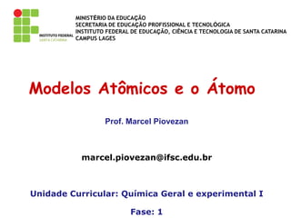 MINISTÉRIO DA EDUCAÇÃO
SECRETARIA DE EDUCAÇÃO PROFISSIONAL E TECNOLÓGICA
INSTITUTO FEDERAL DE EDUCAÇÃO, CIÊNCIA E TECNOLOGIA DE SANTA CATARINA
CAMPUS LAGES
Modelos Atômicos e o Átomo
Prof. Marcel Piovezan
marcel.piovezan@ifsc.edu.br
Unidade Curricular: Química Geral e experimental I
Fase: 1
 