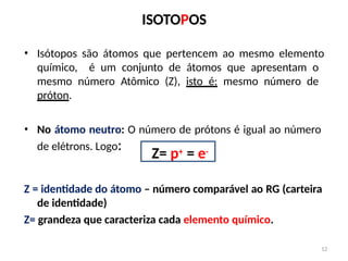 12
ISOTOPOS
• Isótopos são átomos que pertencem ao mesmo elemento
químico, é um conjunto de átomos que apresentam o
mesmo número Atômico (Z), isto é: mesmo número de
próton.
• No átomo neutro: O número de prótons é igual ao número
de elétrons. Logo:
Z= p+ = e-
Z = identidade do átomo – número comparável ao RG (carteira
de identidade)
Z= grandeza que caracteriza cada elemento químico.
 