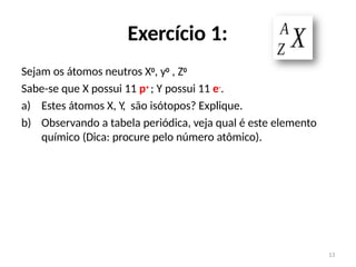 Exercício 1:
Sejam os átomos neutros X0, y0 , Z0
Sabe-se que X possui 11 p+ ; Y possui 11 e-.
a) Estes átomos X, Y, são isótopos? Explique.
b) Observando a tabela periódica, veja qual é este elemento
químico (Dica: procure pelo número atômico).
13
 
