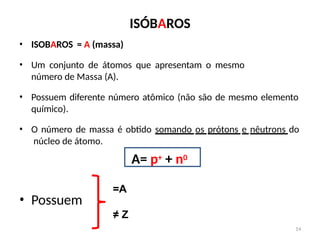 ISÓBAROS
• ISOBAROS = A (massa)
• Um conjunto de átomos que apresentam o mesmo
número de Massa (A).
• Possuem diferente número atômico (não são de mesmo elemento
químico).
• O número de massa é obtido somando os prótons e nêutrons do
núcleo de átomo.
A= p+ + n0
=A
14
• Possuem
≠ Z
 