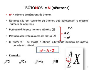 ISÓTONOS = N (nêutrons)
• Possuem diferente número de massa (A)
• O número de massa é obtido subtraindo número de massa
do número atômico.
n0 = A - Z
• Exemplo:
• n 0 = número de nêutrons do átomo.
• Isótonos são um conjunto de átomos que apresentam o mesmo
número de nêutrons.
• Possuem diferente número atômico (Z)
≠ A
≠ Z
= n0
n0
16
17
37
Cl 20
40
Ca 12
26
Mg 14
28
Si
 