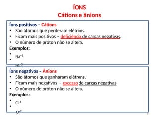 ÍONS
Cátions e ânions
Íons positivos – Cátions
• São átomos que perderam elétrons.
• Ficam mais positivos – deficiência de cargas negativas.
• O número de próton não se altera.
Exemplos:
•
•
Na+1
Fe+3
Íons negativos – Ânions
• São átomos que ganharam elétrons.
• Ficam mais negativos – excesso de cargas negativas
• O número de próton não se altera.
Exemplos:
•
•
Cl-1
O-2
8
 