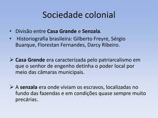 Sociedade colonial
• Divisão entre Casa Grande e Senzala.
• Historiografia brasileira: Gilberto Freyre, Sérgio
Buarque, Florestan Fernandes, Darcy Ribeiro.
 Casa Grande era caracterizada pelo patriarcalismo em
que o senhor de engenho detinha o poder local por
meio das câmaras municipais.
 A senzala era onde viviam os escravos, localizadas no
fundo das fazendas e em condições quase sempre muito
precárias.
 