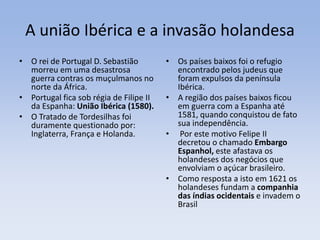 A união Ibérica e a invasão holandesa
• O rei de Portugal D. Sebastião
morreu em uma desastrosa
guerra contras os muçulmanos no
norte da África.
• Portugal fica sob régia de Filipe II
da Espanha: União Ibérica (1580).
• O Tratado de Tordesilhas foi
duramente questionado por:
Inglaterra, França e Holanda.
• Os países baixos foi o refugio
encontrado pelos judeus que
foram expulsos da península
Ibérica.
• A região dos países baixos ficou
em guerra com a Espanha até
1581, quando conquistou de fato
sua independência.
• Por este motivo Felipe II
decretou o chamado Embargo
Espanhol, este afastava os
holandeses dos negócios que
envolviam o açúcar brasileiro.
• Como resposta a isto em 1621 os
holandeses fundam a companhia
das índias ocidentais e invadem o
Brasil
 