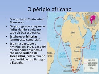 O périplo africano
• Conquista de Ceuta (atual
Marrocos).
• Os portugueses chegam as
índias dando a volta no
cabo da boa esperança.
• Estabelecer feitorias
(entreposto comercial).
• Espanha descobre a
América em 1492. Em 1494
os dois países assinam o
chamado Tratado de
Tordesilhas, nele o mundo
era dividido entre Portugal
e Espanha.
 