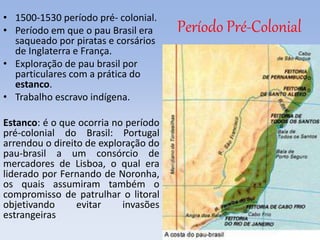 Período Pré-Colonial
• 1500-1530 período pré- colonial.
• Período em que o pau Brasil era
saqueado por piratas e corsários
de Inglaterra e França.
• Exploração de pau brasil por
particulares com a prática do
estanco.
• Trabalho escravo indígena.
Estanco: é o que ocorria no período
pré-colonial do Brasil: Portugal
arrendou o direito de exploração do
pau-brasil a um consórcio de
mercadores de Lisboa, o qual era
liderado por Fernando de Noronha,
os quais assumiram também o
compromisso de patrulhar o litoral
objetivando evitar invasões
estrangeiras
 