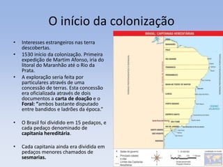 O início da colonização
• Interesses estrangeiros nas terra
descobertas.
• 1530 início da colonização. Primeira
expedição de Martim Afonso, iria do
litoral do Maranhão até o Rio da
Prata.
• A exploração seria feita por
particulares através de uma
concessão de terras. Esta concessão
era oficializada através de dois
documentos a carta de doação e o
Foral: “ambos bastante disputado
entre bandidos e ladrões da época.”
• O Brasil foi dividido em 15 pedaços, e
cada pedaço denominado de
capitania hereditária.
• Cada capitania ainda era dividida em
pedaços menores chamados de
sesmarias.
 