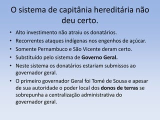 O sistema de capitânia hereditária não
deu certo.
• Alto investimento não atraiu os donatários.
• Recorrentes ataques indígenas nos engenhos de açúcar.
• Somente Pernambuco e São Vicente deram certo.
• Substituído pelo sistema de Governo Geral.
• Neste sistema os donatários estariam submissos ao
governador geral.
• O primeiro governador Geral foi Tomé de Sousa e apesar
de sua autoridade o poder local dos donos de terras se
sobrepunha a centralização administrativa do
governador geral.
 