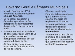 Governo Geral e Câmaras Municipais.
• Invasão francesa em 1555
fundou no atual Rio de Janeiro
a França Antártica.
• Os franceses ocuparam a
Guanabara por duas razões:
perseguição aos protestantes
(huguenotes) e busca de pau
brasil.
• Foi determinante a autoridade
do governador geral Mem de Sá
que recebeu esquadras
portuguesas chefiadas por seu
sobrinho Estácio de Sá.
• Ao final da guerra contra os
invasores foi fundada a cidade
do Rio de Janeiro.
• Câmaras municipais:
- Foram instaladas aqui para
que a administração
colonial chegasse nas
regiões mais distantes.
- Somente podia fazer parte
delas a elite colonial
portuguesa chamados de
homens bons.
- Somente tinha uma câmara
municipal as localidades
que tinham o status de vila,
que somente era concedido
mediante a ato régio.
 