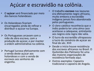 Açúcar e escravidão na colônia.
• O açúcar será financiado por meio
dos bancos holandeses:
 Os Holandeses ficariam
encarregados ainda de refinar e
distribuir o açúcar na Europa.
 Os Portugueses arcavam com a
mão de obra escrava, com a
produção do açúcar, e por manter
a ordem administrativa na colônia.
 Portugal lucrava efetivamente com
a venda deste açúcar aos
holandeses e com a venda de
escravos aos senhores de
engenho.
• O trabalho escravo nas lavouras
era efetivamente negro africano,
muito embora a escravidão
indígena jamais fora abandonada
pelos portugueses.
 O clero católico reconhecia que o
índio poderia ter uma alma caso
aceitasse a catequese, entretanto
aos negros esta regra não valia.
 O lucro da escravidão ultrapassou
o lucro do comércio de açúcar ao
final do séc. XVII
 Desde o início houve resistência
dos escravos africanos no Brasil. O
Quilombo dos Palmares foi uma
das maiores organizações de
resistência formada aqui.
 Outros exemplos: Capoeira
tradicional e capoeira de Angola.
 