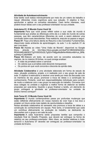 Atividade de Autodesenvolvimento
Esta tarefa você realiza individualmente por meio de um roteiro de trabalho e
requer diferentes níveis cognitivos para sua solução. O objetivo é fixar,
aprofundar e aplicar os conceitos estudados. Caso tenha interesse, você
poderá trocar ideias com o seu professor-orientador na sua unidade.
Aula-tema 01: O Mundo Como Você Vê
Importante: Para que você possa refletir sobre a sua visão de mundo é
fundamental que analise as diferenças entre ela e a visão de mundo de outras
pessoas, que têm características diferentes de você, e assim elaborar uma
conclusão sobre suas descobertas. Para realizá-la, execute os passos a seguir:
Passo 01: Faça uma leitura atenta do Resumo e dos Conceitos Fundamentais,
disponíveis neste ambiente de aprendizagem, na aula 1 e do capítulo 01 de
seu Livro-texto.
Passo 02: Assista ao vídeo "Uma Visão de Mundo", disponível no Google
Docs, através do link:https://docs.google.com/leaf?id=0B4QQDkkQGx-
ROWIzMDJiMGEtYTg3Yi00OGU2LTg5ZmYtMjgzMzBkNmRkMzc4&hl=pt_BR&
authkey=CJ60rNMN
Passo 03: Elabore um texto, de acordo com os conceitos estudados no
capítulo, de no máximo 20 linhas, no qual consiga analisar:
A visão da jornalista sobre o carnaval.
Os valores que a jornalista está deixando transparecer.
Os pontos em que você concorda e discorda da opinião dela.
Atividade Colaborativa é uma atividade elaborada em forma de estudo de
caso, situação problema, projeto, e é realizada com o seu grupo de sala de
aula. O objetivo é estimulá-lo a resolver uma tarefa por meio da discussão com
os membros de seu grupo, promover a troca de ideias e a construção do
conhecimento. Portanto, você tem responsabilidades individuais para cumprir,
de modo a colaborar com o seu grupo na execução do trabalho. Converse com
seus colegas na unidade e organize a melhor forma de elaborar as tarefas
propostas por aula-tema. Quando o grupo finalizar a tarefa, um elemento do
grupo entregará a atividade ao professor-orientador na unidade de
ensino.Vamos começar?
Aula Tema 01: O Mundo Como Você Vê
Importante: O mundo contemporâneo passa por profundas mudanças que
estão refletindo efetivamente em nossa maneira de viver hoje e nos leva a
projetar um futuro ainda mais repleto de oportunidades e desafios.
Nossa atividade colaborativa do semestre visa promove a troca de idéias e a
construção do conhecimento em equipe. Para tanto, é fundamental que cada
um contribua efetivamente na produção do trabalho, se dedicando às
discussões com o grupo e em sala de aula.
Importante: A cada Aula-tema serão propostas tarefas que comporão o
resultado final do Desafio Proposto, que deverá ser entregue na forma de
relatório ao seu professor-orientador. Além disso, as tarefas relativas à Aula-
tema-03 e Aula-tema 07 deverão ser entregues ao professor-orientador na
unidade de Ensino.
 