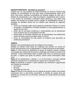DESAFIO PROPOSTO - Atividade do semestre!
Imagine que um dos projetos de desenvolvimento do Governo Federal seja
preparar os universitários de hoje para atuar profissionalmente daqui há 5
anos. Para tanto, escolheu universitários de diversas regiões do país com o
objetivo de compreender a sua visão de presente e expectativas para o futuro.
A sua equipe foi convidada a participar dessa pesquisa e sua tarefa será
realizar uma análise do contexto atual e projetar as possibilidades futuras. O
resultado da atividade deverá ser um relatório que responda as seguintes
questões:
Como as mudanças pelas quais passamos atualmente influem no mundo
do trabalho, considerando o contexto brasileiro e, mais especificamente, a
região em que vive?
Quais são as principais tendências e oportunidades que se apresentam
como positivas para os universitários de hoje?
Quais serão os principais desafios que se apresentarão aos profissionais
recém formados, para que possam atuar no futuro?
Como os universitários de hoje podem se preparar para aproveitar as
tendências percebidas?
TAREFA
Realizar a sua apresentação junto aos colegas de sua equipe.
Realizar um estudo inicial sobre as mudanças que ocorrem no mundo em
função de fenômenos como a globalização e o desenvolvimento da tecnologia.
Passo 1: Você deverá se apresentar ao grupo de trabalho visando começar
uma relação que certamente favorecerá a realização das tarefas no decorrer do
semestre. Troque informações sobre a cidade onde mora, as coisas que gosta
de fazer, o esporte que gosta de praticar, dentre outras informações sobre
você.
Passo 2: Ler atentamente o capítulo 1 e 2 do livro-texto e consultar material
referente à Aula-tema 01 e Aula-tema 02, disponível no ambiente virtual.
Passo 3: Identificar e explicar 3 (três) aspectos que chamaram a sua atenção
com relação as mudanças:
No mundo;
No país;
Na região em que vive.
Passo 4: Discutir a sua opinião com os colegas de equipe e definir uma opinião
consensual (com a qual todos concordem). A opinião da equipe deve ser
relatada em um texto de 10 a 20 linhas, contendo os 3 (três) pontos de análise
do passo 3.
 