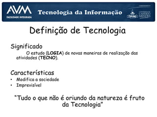 Definição de Tecnologia
Significado
O estudo (LOGIA) de novas maneiras de realização das
atividades (TECNO).
Características
• Modifica a sociedade
• Imprevisível
“Tudo o que não é oriundo da natureza é fruto
da Tecnologia”
 