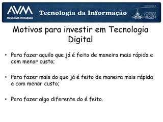Motivos para investir em Tecnologia
Digital
• Para fazer aquilo que já é feito de maneira mais rápida e
com menor custo;
• Para fazer mais do que já é feito de maneira mais rápida
e com menor custo;
• Para fazer algo diferente do é feito.
 