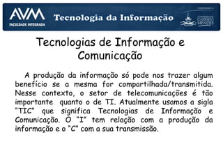 Tecnologias de Informação e
Comunicação
A produção da informação só pode nos trazer algum
benefício se a mesma for compartilhada/transmitida.
Nesse contexto, o setor de telecomunicações é tão
importante quanto o de TI. Atualmente usamos a sigla
“TIC” que significa Tecnologias de Informação e
Comunicação. O “I” tem relação com a produção da
informação e o “C” com a sua transmissão.
 