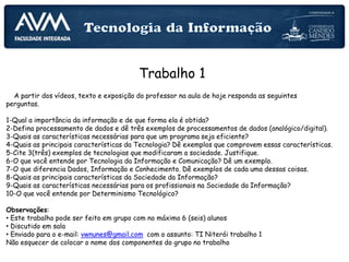 Trabalho 1
A partir dos vídeos, texto e exposição do professor na aula de hoje responda as seguintes
perguntas.
1-Qual a importância da informação e de que forma ela é obtida?
2-Defina processamento de dados e dê três exemplos de processamentos de dados (analógico/digital).
3-Quais as características necessárias para que um programa seja eficiente?
4-Quais as principais características da Tecnologia? Dê exemplos que comprovem essas características.
5-Cite 3(três) exemplos de tecnologias que modificaram a sociedade. Justifique.
6-O que você entende por Tecnologia da Informação e Comunicação? Dê um exemplo.
7-O que diferencia Dados, Informação e Conhecimento. Dê exemplos de cada uma dessas coisas.
8-Quais as principais características da Sociedade da Informação?
9-Quais as características necessárias para os profissionais na Sociedade da Informação?
10-O que você entende por Determinismo Tecnológico?
Observações:
• Este trabalho pode ser feito em grupo com no máximo 6 (seis) alunos
• Discutido em sala
• Enviado para o e-mail: vwnunes@gmail.com com o assunto: TI Niterói trabalho 1
Não esquecer de colocar o nome dos componentes do grupo no trabalho
 