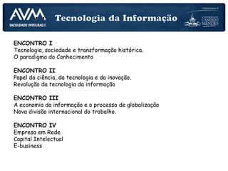 PLANEJAMENTO DAS AULAS
ENCONTRO I
Tecnologia, sociedade e transformação histórica.
O paradigma do Conhecimento
ENCONTRO II
Papel da ciência, da tecnologia e da inovação.
Revolução da tecnologia da informação
ENCONTRO III
A economia da informação e o processo de globalização
Nova divisão internacional do trabalho.
ENCONTRO IV
Empresa em Rede
Capital Intelectual
E-business
 