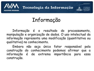 Informação
Informação é o resultado do processamento,
manipulação e organização de dados. O uso intelectual da
informação representa uma modificação (quantitativa ou
qualitativa) no conhecimento.
Embora não seja único fator responsável pela
construção do conhecimento podemos afirmar que a
informação é de extrema importância para essa
construção.
Informação
 