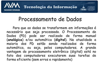 Processamento de Dados
Para que os dados se transformem em informações é
necessário que seja processado. O Processamento de
Dados (PD) pode ser realizado de forma manual
(analógica) e/ou automática (digital). Na atualidade a
maioria dos PD estão sendo realizados de forma
automática, ou seja, pelos computadores. A grande
vantagem do processamento eletrônico (digital) está no
fato dos computadores executarem suas tarefas de
forma eficiente (sem erros e rapidamente)
 