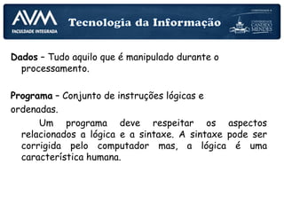 Dados – Tudo aquilo que é manipulado durante o
processamento.
Programa – Conjunto de instruções lógicas e
ordenadas.
Um programa deve respeitar os aspectos
relacionados a lógica e a sintaxe. A sintaxe pode ser
corrigida pelo computador mas, a lógica é uma
característica humana.
 