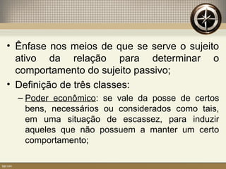 • Ênfase nos meios de que se serve o sujeito
ativo da relação para determinar o
comportamento do sujeito passivo;
• Definição de três classes:
– Poder econômico: se vale da posse de certos
bens, necessários ou considerados como tais,
em uma situação de escassez, para induzir
aqueles que não possuem a manter um certo
comportamento;
 