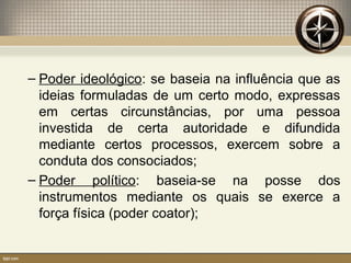 – Poder ideológico: se baseia na influência que as
ideias formuladas de um certo modo, expressas
em certas circunstâncias, por uma pessoa
investida de certa autoridade e difundida
mediante certos processos, exercem sobre a
conduta dos consociados;
– Poder político: baseia-se na posse dos
instrumentos mediante os quais se exerce a
força física (poder coator);
 
