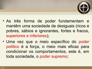 • As três forma de poder fundamentam e
mantêm uma sociedade de desiguais (ricos e
pobres, sábios e ignorantes, fortes e fracos,
superiores e inferiores);
• Uma vez que o meio específico do poder
político é a força, o meio mais eficaz para
condicionar os comportamentos, este é, em
toda sociedade, o poder supremo;
 