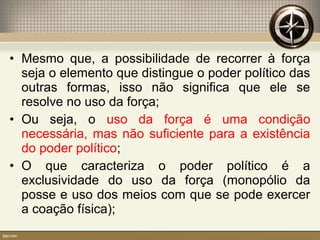 • Mesmo que, a possibilidade de recorrer à força
seja o elemento que distingue o poder político das
outras formas, isso não significa que ele se
resolve no uso da força;
• Ou seja, o uso da força é uma condição
necessária, mas não suficiente para a existência
do poder político;
• O que caracteriza o poder político é a
exclusividade do uso da força (monopólio da
posse e uso dos meios com que se pode exercer
a coação física);
 