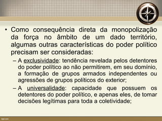 • Como consequência direta da monopolização
da força no âmbito de um dado território,
algumas outras características do poder político
precisam ser consideradas:
– A exclusividade: tendência revelada pelos detentores
do poder político ao não permitirem, em seu domínio,
a formação de grupos armados independentes ou
agressões de grupos políticos do exterior;
– A universalidade: capacidade que possuem os
detentores do poder político, e apenas eles, de tomar
decisões legítimas para toda a coletividade;
 
