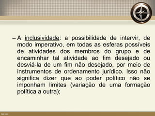 – A inclusividade: a possibilidade de intervir, de
modo imperativo, em todas as esferas possíveis
de atividades dos membros do grupo e de
encaminhar tal atividade ao fim desejado ou
desviá-la de um fim não desejado, por meio de
instrumentos de ordenamento jurídico. Isso não
significa dizer que ao poder político não se
imponham limites (variação de uma formação
política a outra);
 