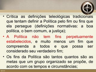 • Crítica as definições teleológicas tradicionais
que tentam definir a Política pelo fim ou fins que
ela persegue (definições normativas: a boa
política, o bem comum, a justiça);
• A Política não tem fins perpetuamente
estabelecidos, e muito menos um fim que
compreenda a todos e que possa ser
considerado seu verdadeiro fim;
• Os fins da Política são tantos quantos são as
metas que um grupo organizado se propõe, de
acordo com os tempos e circunstâncias;
 