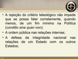 • A rejeição do critério teleológico não impede
que se possa falar corretamente, quando
menos, de um fim mínimo na Política
(conditio sine quan non);
• A ordem pública nas relações internas;
• A defesa da integridade nacional nas
relações de um Estado com os outros
Estados;
 