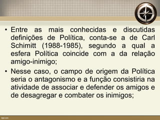 • Entre as mais conhecidas e discutidas
definições de Política, conta-se a de Carl
Schimitt (1988-1985), segundo a qual a
esfera Política coincide com a da relação
amigo-inimigo;
• Nesse caso, o campo de origem da Política
seria o antagonismo e a função consistiria na
atividade de associar e defender os amigos e
de desagregar e combater os inimigos;
 