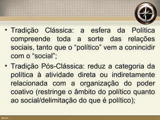 • Tradição Clássica: a esfera da Política
compreende toda a sorte das relações
sociais, tanto que o “político” vem a conincidir
com o “social”;
• Tradição Pós-Clássica: reduz a categoria da
política à atividade direta ou indiretamente
relacionada com a organização do poder
coativo (restringe o âmbito do político quanto
ao social/delimitação do que é político);
 