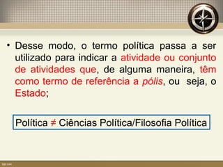• Desse modo, o termo política passa a ser
utilizado para indicar a atividade ou conjunto
de atividades que, de alguma maneira, têm
como termo de referência a pólis, ou seja, o
Estado;
Política ≠ Ciências Política/Filosofia Política
 
