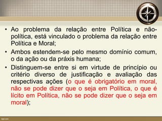• Ao problema da relação entre Política e não-
política, está vinculado o problema da relação entre
Política e Moral;
• Ambos estendem-se pelo mesmo domínio comum,
o da ação ou da práxis humana;
• Distinguem-se entre si em virtude de princípio ou
critério diverso de justificação e avaliação das
respectivas ações (o que é obrigatório em moral,
não se pode dizer que o seja em Política, o que é
lícito em Política, não se pode dizer que o seja em
moral);
 