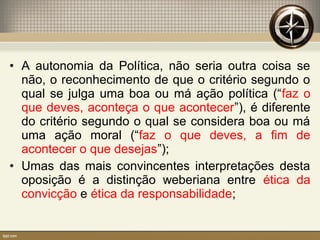 • A autonomia da Política, não seria outra coisa se
não, o reconhecimento de que o critério segundo o
qual se julga uma boa ou má ação política (“faz o
que deves, aconteça o que acontecer”), é diferente
do critério segundo o qual se considera boa ou má
uma ação moral (“faz o que deves, a fim de
acontecer o que desejas”);
• Umas das mais convincentes interpretações desta
oposição é a distinção weberiana entre ética da
convicção e ética da responsabilidade;
 