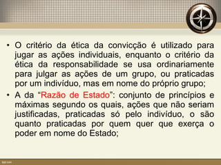 • O critério da ética da convicção é utilizado para
jugar as ações individuais, enquanto o critério da
ética da responsabilidade se usa ordinariamente
para julgar as ações de um grupo, ou praticadas
por um indivíduo, mas em nome do próprio grupo;
• A da “Razão de Estado”: conjunto de princípios e
máximas segundo os quais, ações que não seriam
justificadas, praticadas só pelo indivíduo, o são
quanto praticadas por quem quer que exerça o
poder em nome do Estado;
 