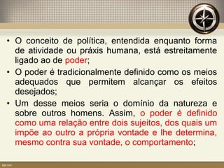 • O conceito de política, entendida enquanto forma
de atividade ou práxis humana, está estreitamente
ligado ao de poder;
• O poder é tradicionalmente definido como os meios
adequados que permitem alcançar os efeitos
desejados;
• Um desse meios seria o domínio da natureza e
sobre outros homens. Assim, o poder é definido
como uma relação entre dois sujeitos, dos quais um
impõe ao outro a própria vontade e lhe determina,
mesmo contra sua vontade, o comportamento;
 