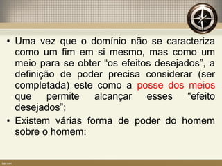 • Uma vez que o domínio não se caracteriza
como um fim em si mesmo, mas como um
meio para se obter “os efeitos desejados”, a
definição de poder precisa considerar (ser
completada) este como a posse dos meios
que permite alcançar esses “efeito
desejados”;
• Existem várias forma de poder do homem
sobre o homem:
 